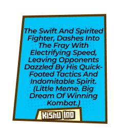 The swift and spirited fighter, dashes into the fray with electrifying speed, leaving opponents dazzled by his quick-footed tactics and indomitable spirit. (Little meme. Big dream of winning Kombat.)